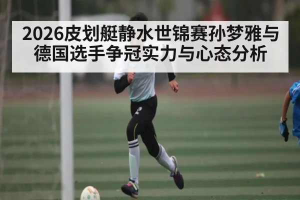 2026皮划艇静水世锦赛孙梦雅与德国选手争冠实力与心态分析